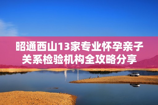 昭通西山13家专业怀孕亲子关系检验机构全攻略分享