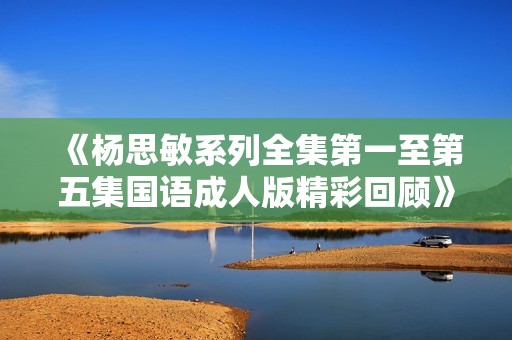 《杨思敏系列全集第一至第五集国语成人版精彩回顾》