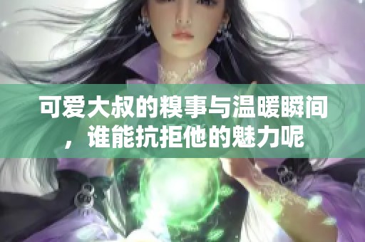 可爱大叔的糗事与温暖瞬间，谁能抗拒他的魅力呢