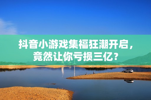 抖音小游戏集福狂潮开启，竟然让你亏损三亿？