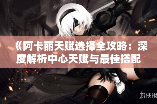 《阿卡丽天赋选择全攻略：深度解析中心天赋与最佳搭配》