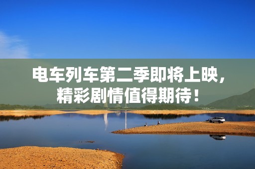 电车列车第二季即将上映，精彩剧情值得期待！