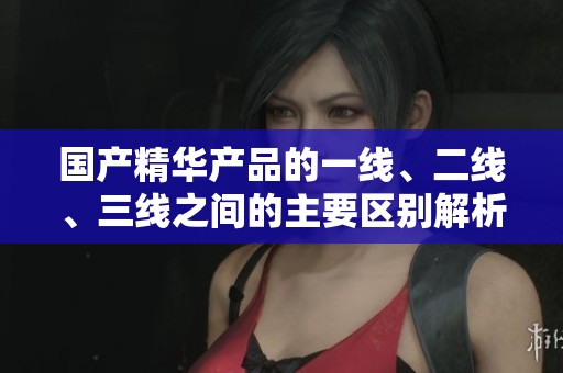 国产精华产品的一线、二线、三线之间的主要区别解析