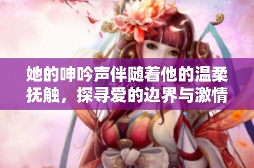 她的呻吟声伴随着他的温柔抚触，探寻爱的边界与激情