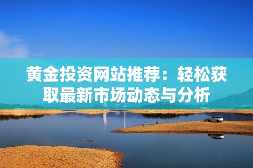 黄金投资网站推荐：轻松获取最新市场动态与分析