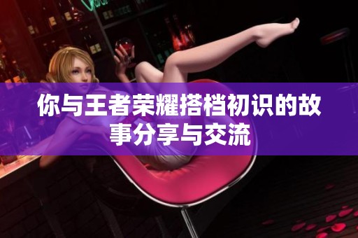 你与王者荣耀搭档初识的故事分享与交流