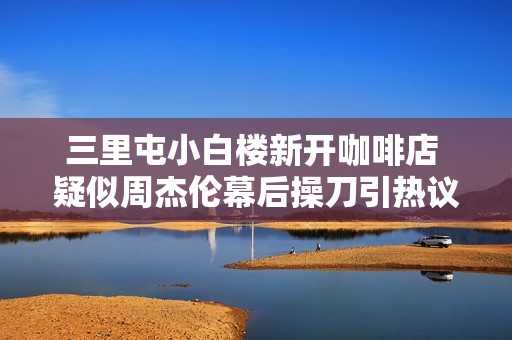 三里屯小白楼新开咖啡店 疑似周杰伦幕后操刀引热议