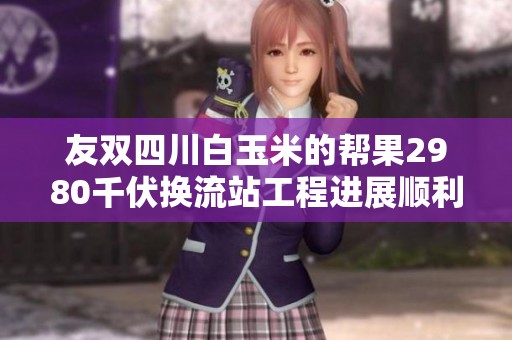 友双四川白玉米的帮果2980千伏换流站工程进展顺利，建设步伐稳健
