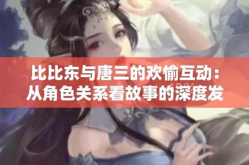 比比东与唐三的欢愉互动：从角色关系看故事的深度发展