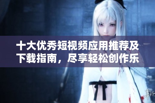 十大优秀短视频应用推荐及下载指南，尽享轻松创作乐趣