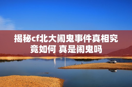 揭秘cf北大闹鬼事件真相究竟如何 真是闹鬼吗