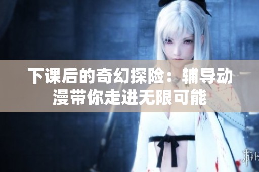下课后的奇幻探险：辅导动漫带你走进无限可能
