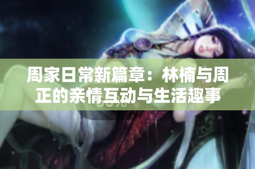 周家日常新篇章：林楠与周正的亲情互动与生活趣事