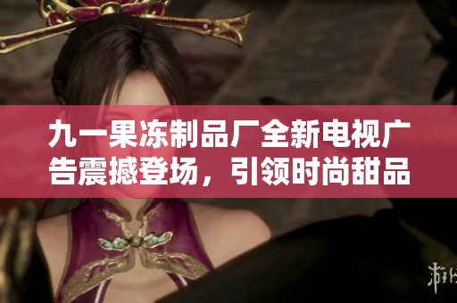 九一果冻制品厂全新电视广告震撼登场，引领时尚甜品潮流
