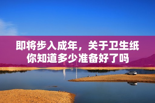 即将步入成年，关于卫生纸你知道多少准备好了吗