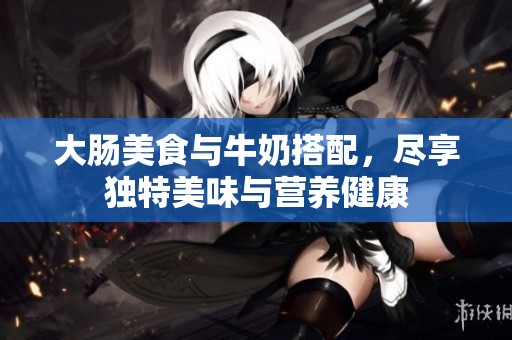 大肠美食与牛奶搭配，尽享独特美味与营养健康