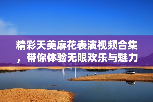 精彩天美麻花表演视频合集，带你体验无限欢乐与魅力