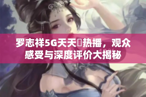罗志祥5G天天奭热播，观众感受与深度评价大揭秘