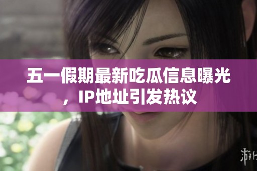 五一假期最新吃瓜信息曝光，IP地址引发热议