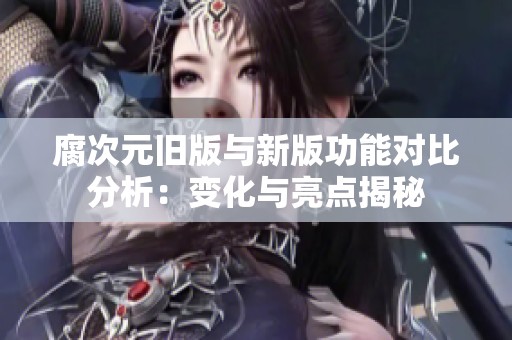 腐次元旧版与新版功能对比分析：变化与亮点揭秘