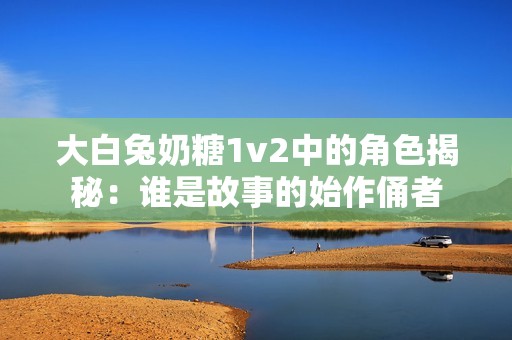 大白兔奶糖1v2中的角色揭秘：谁是故事的始作俑者