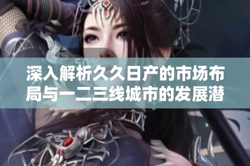 深入解析久久日产的市场布局与一二三线城市的发展潜力
