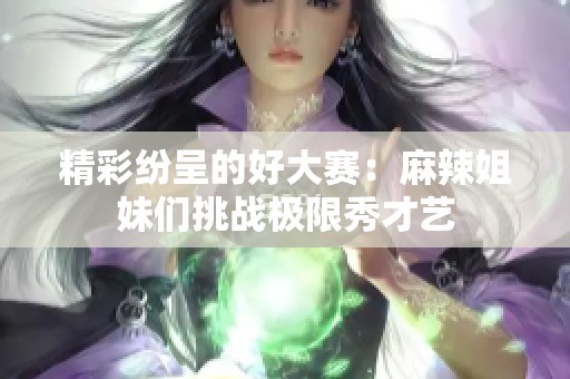 精彩纷呈的好大赛：麻辣姐妹们挑战极限秀才艺