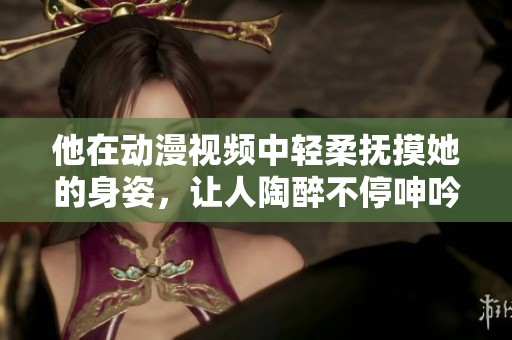 他在动漫视频中轻柔抚摸她的身姿，让人陶醉不停呻吟