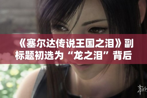 《塞尔达传说王国之泪》副标题初选为“龙之泪”背后的创作故事揭秘