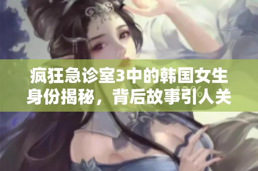 疯狂急诊室3中的韩国女生身份揭秘，背后故事引人关注