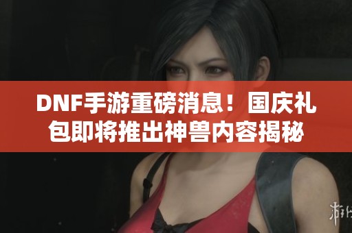 DNF手游重磅消息！国庆礼包即将推出神兽内容揭秘