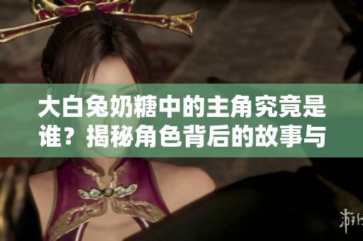 大白兔奶糖中的主角究竟是谁？揭秘角色背后的故事与秘密