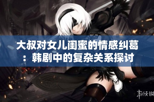 大叔对女儿闺蜜的情感纠葛：韩剧中的复杂关系探讨