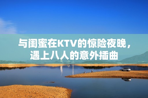 与闺蜜在KTV的惊险夜晚，遇上八人的意外插曲
