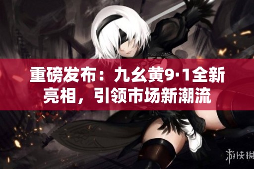 重磅发布：九幺黄9·1全新亮相，引领市场新潮流