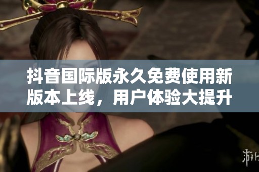 抖音国际版永久免费使用新版本上线，用户体验大提升