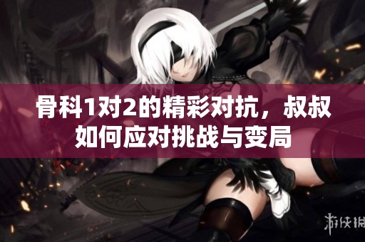 骨科1对2的精彩对抗，叔叔如何应对挑战与变局
