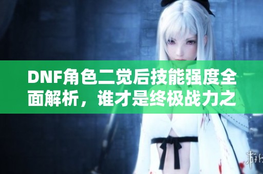 DNF角色二觉后技能强度全面解析，谁才是终极战力之王