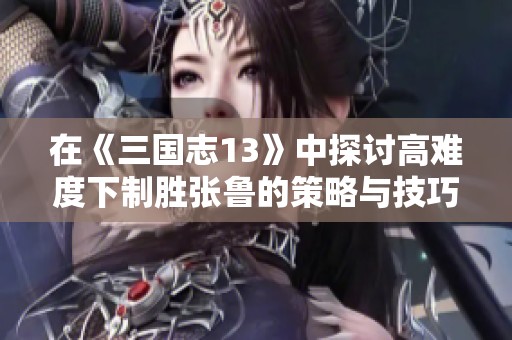 在《三国志13》中探讨高难度下制胜张鲁的策略与技巧