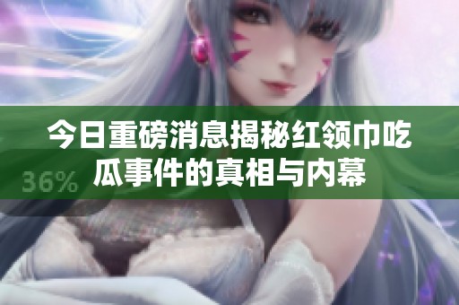 今日重磅消息揭秘红领巾吃瓜事件的真相与内幕