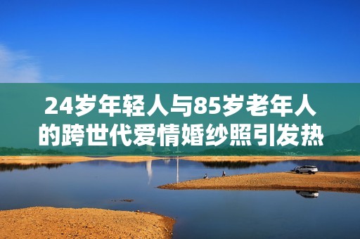24岁年轻人与85岁老年人的跨世代爱情婚纱照引发热议