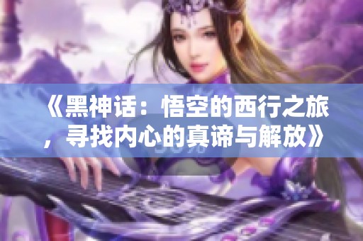 《黑神话：悟空的西行之旅，寻找内心的真谛与解放》