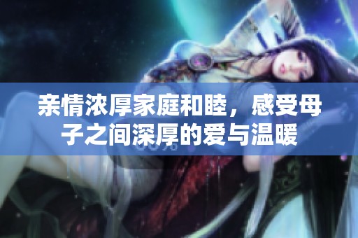 亲情浓厚家庭和睦，感受母子之间深厚的爱与温暖