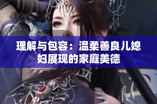理解与包容：温柔善良儿媳妇展现的家庭美德