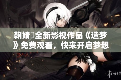 鞠婧祎全新影视作品《造梦》免费观看，快来开启梦想之旅