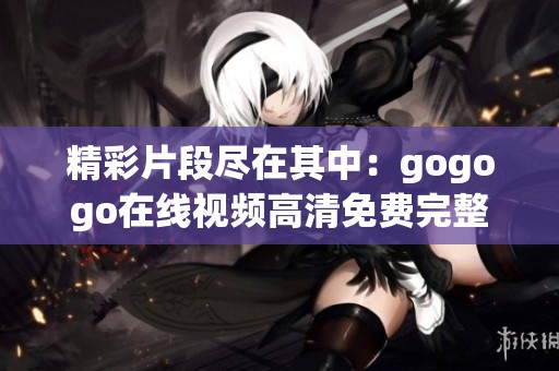 精彩片段尽在其中：gogogo在线视频高清免费完整版全解析
