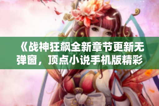 《战神狂飙全新章节更新无弹窗，顶点小说手机版精彩阅读》