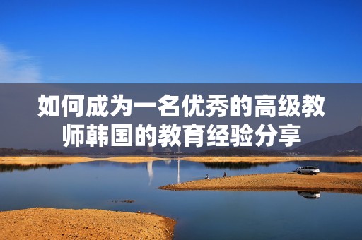 如何成为一名优秀的高级教师韩国的教育经验分享