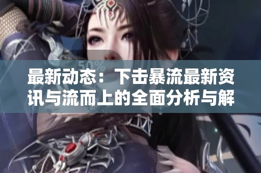 最新动态：下击暴流最新资讯与流而上的全面分析与解读