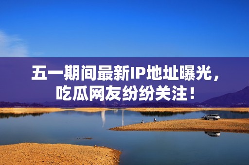 五一期间最新IP地址曝光，吃瓜网友纷纷关注！